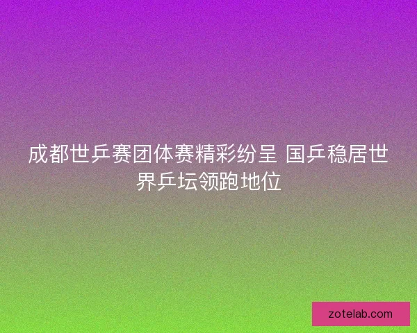 成都世乒赛团体赛精彩纷呈 国乒稳居世界乒坛领跑地位