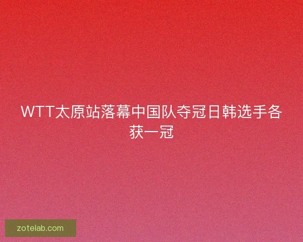 WTT太原站落幕中国队夺冠日韩选手各获一冠