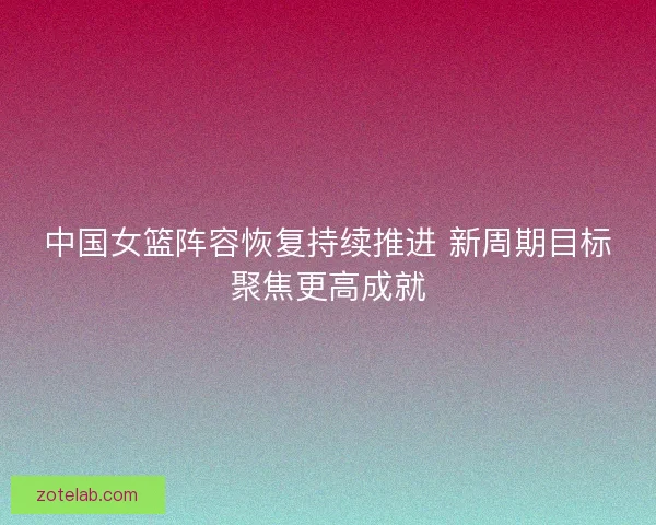 中国女篮阵容恢复持续推进 新周期目标聚焦更高成就