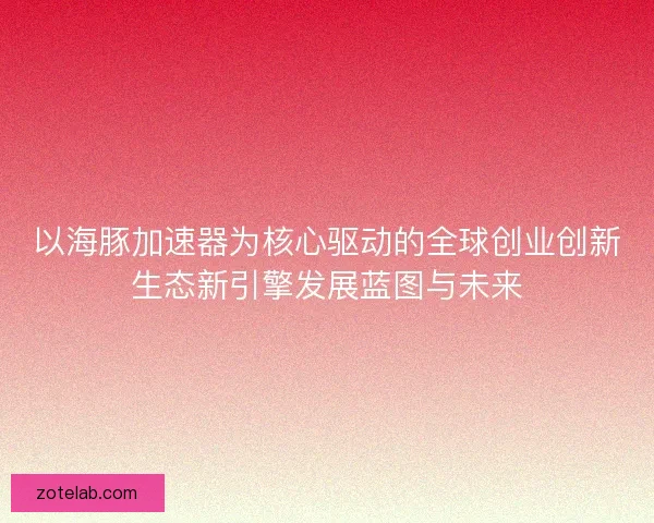 以海豚加速器为核心驱动的全球创业创新生态新引擎发展蓝图与未来 以海豚加速器为核心驱动的全球创业创新生态新引擎发展蓝图与未来