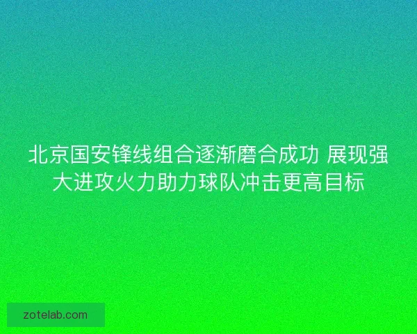北京国安锋线组合逐渐磨合成功 展现强大进攻火力助力球队冲击更高目标
