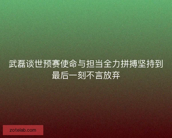 武磊谈世预赛使命与担当全力拼搏坚持到最后一刻不言放弃