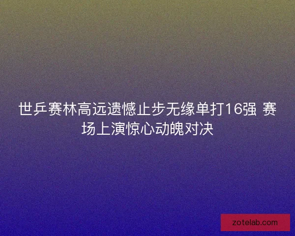 世乒赛林高远遗憾止步无缘单打16强 赛场上演惊心动魄对决