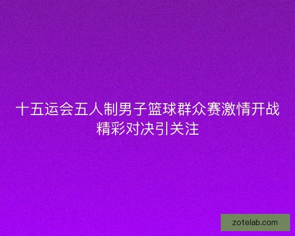 十五运会五人制男子篮球群众赛激情开战精彩对决引关注 十五运会五人制男子篮球群众赛激情开战精彩对决引关注