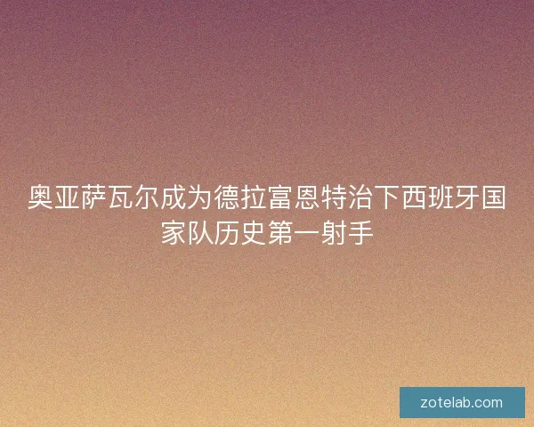 奥亚萨瓦尔成为德拉富恩特治下西班牙国家队历史第一射手