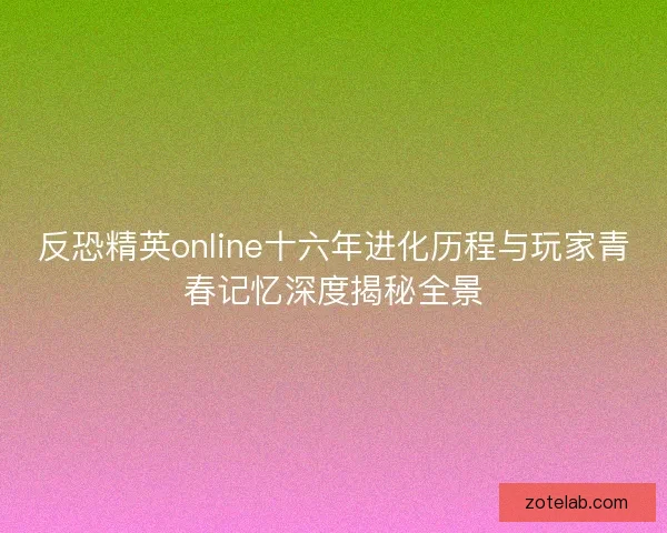 反恐精英online十六年进化历程与玩家青春记忆深度揭秘全景 反恐精英online十六年进化历程与玩家青春记忆深度揭秘全景