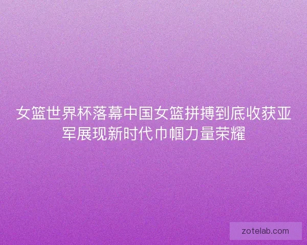 女篮世界杯落幕中国女篮拼搏到底收获亚军展现新时代巾帼力量荣耀