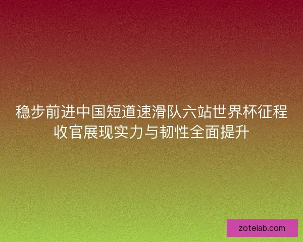 稳步前进中国短道速滑队六站世界杯征程收官展现实力与韧性全面提升 稳步前进中国短道速滑队六站世界杯征程收官展现实力与韧性全面提升