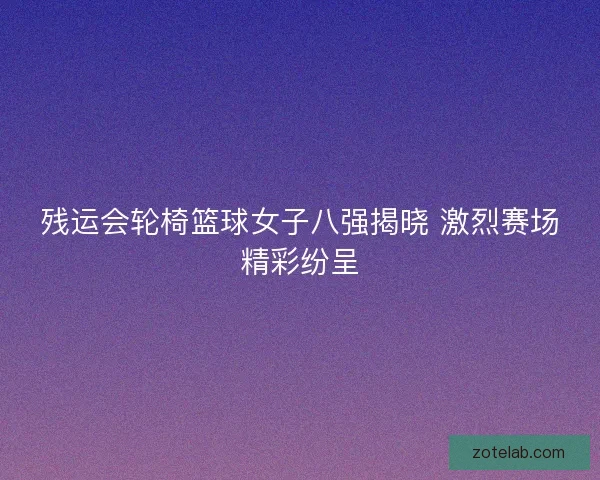 残运会轮椅篮球女子八强揭晓 激烈赛场精彩纷呈