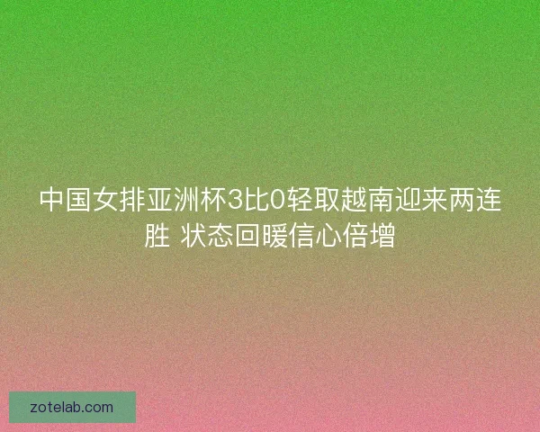 中国女排亚洲杯3比0轻取越南迎来两连胜 状态回暖信心倍增