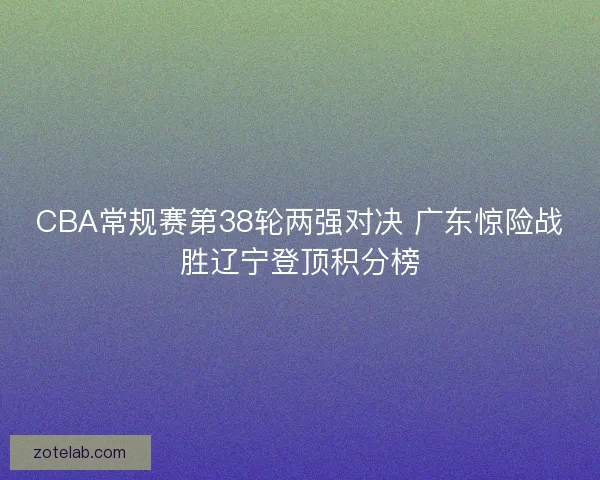 CBA常规赛第38轮两强对决 广东惊险战胜辽宁登顶积分榜 CBA常规赛第38轮两强对决 广东惊险战胜辽宁登顶积分榜