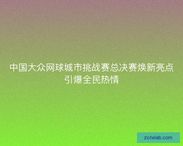 中国大众网球城市挑战赛总决赛焕新亮点引爆全民热情 中国大众网球城市挑战赛总决赛焕新亮点引爆全民热情